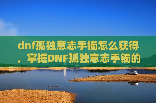 dnf孤独意志手镯怎么获得,掌握DNF孤独意志手镯的奥秘,提升角色实力的关键 dnf孤独意志手镯怎么获得,掌握DNF孤独意志手镯的奥秘,提升角色实力的关键
