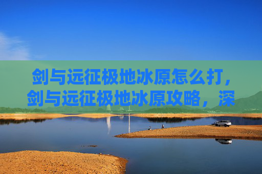 剑与远征极地冰原怎么打，剑与远征极地冰原攻略，深入解析与技巧指南