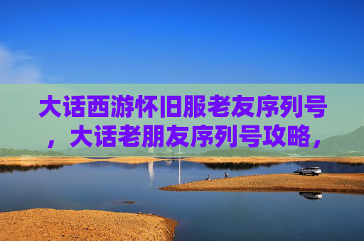 大话西游怀旧服老友序列号，大话老朋友序列号攻略，让你的游戏体验更加畅快