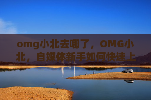 omg小北去哪了，OMG小北，自媒体新手如何快速上手并脱颖而出？