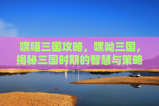 嘿喵三国攻略,嘿呦三国,揭秘三国时期的智慧与策略 嘿喵三国攻略,嘿呦三国,揭秘三国时期的智慧与策略