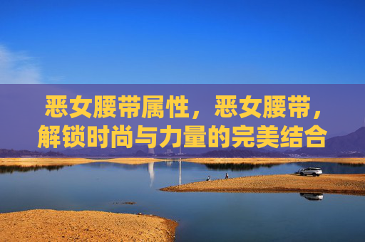 恶女腰带属性,恶女腰带,解锁时尚与力量的完美结合 恶女腰带属性,恶女腰带,解锁时尚与力量的完美结合