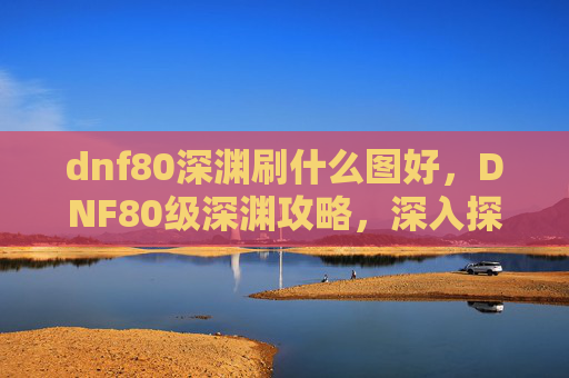 dnf80深渊刷什么图好,DNF80级深渊攻略,深入探索与策略指南 dnf80深渊刷什么图好,DNF80级深渊攻略,深入探索与策略指南