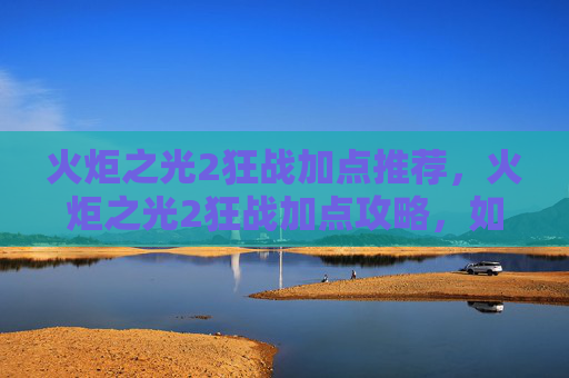 火炬之光2狂战加点推荐,火炬之光2狂战加点攻略,如何最大化你的战斗力 火炬之光2狂战加点推荐,火炬之光2狂战加点攻略,如何最大化你的战斗力