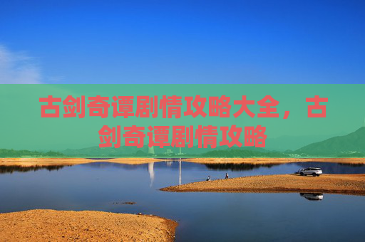 古剑奇谭剧情攻略大全，古剑奇谭剧情攻略