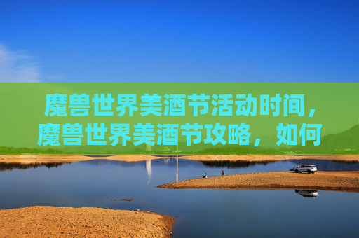 魔兽世界美酒节活动时间，魔兽世界美酒节攻略，如何享受这场盛大的庆典