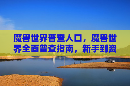 魔兽世界普查人口,魔兽世界全面普查指南,新手到资深玩家的必知要点 魔兽世界普查人口,魔兽世界全面普查指南,新手到资深玩家的必知要点