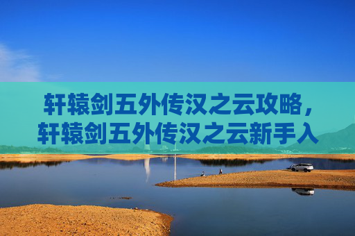 轩辕剑五外传汉之云攻略，轩辕剑五外传汉之云新手入门攻略，从零开始的冒险之旅
