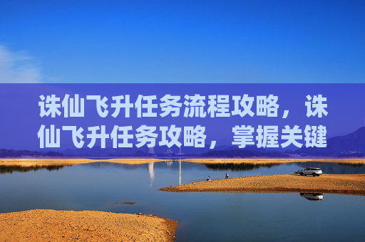 诛仙飞升任务流程攻略，诛仙飞升任务攻略，掌握关键步骤，轻松飞升！