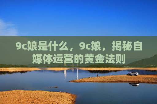 9c娘是什么,9c娘,揭秘自媒体运营的黄金法则 9c娘是什么,9c娘,揭秘自媒体运营的黄金法则