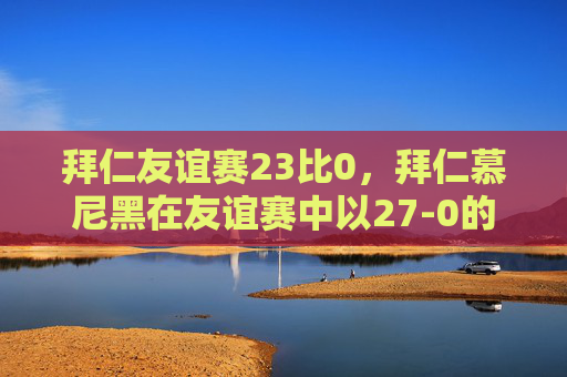 拜仁友谊赛23比0，拜仁慕尼黑在友谊赛中以27-0的惊人比分屠杀对手