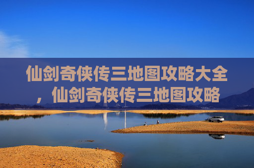 仙剑奇侠传三地图攻略大全，仙剑奇侠传三地图攻略