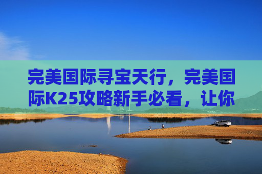 完美国际寻宝天行，完美国际K25攻略新手必看，让你的冒险之旅更加顺畅！