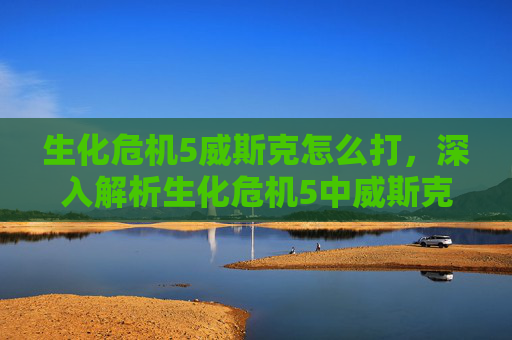 生化危机5威斯克怎么打,深入解析生化危机5中威斯克的战术与心理 生化危机5威斯克怎么打,深入解析生化危机5中威斯克的战术与心理