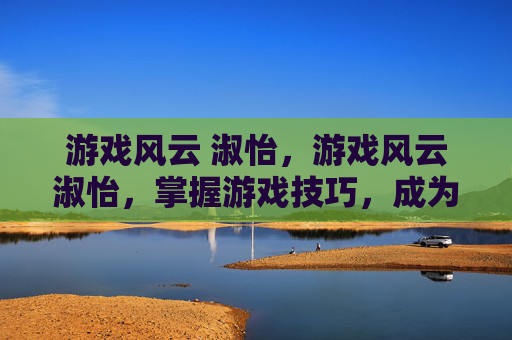 游戏风云 淑怡，游戏风云淑怡，掌握游戏技巧，成为游戏中的风云人物
