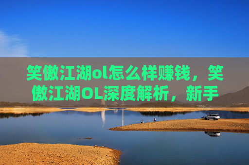 笑傲江湖ol怎么样赚钱，笑傲江湖OL深度解析，新手入门指南与进阶攻略