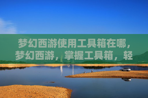 梦幻西游使用工具箱在哪，梦幻西游，掌握工具箱，轻松提升角色实力