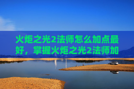 火炬之光2法师怎么加点最好，掌握火炬之光2法师加点艺术，成为游戏中的魔法大师