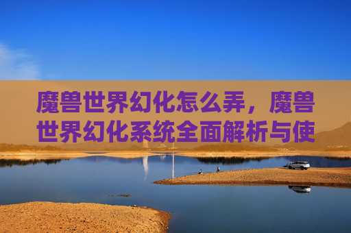 魔兽世界幻化怎么弄,魔兽世界幻化系统全面解析与使用攻略 魔兽世界幻化怎么弄,魔兽世界幻化系统全面解析与使用攻略