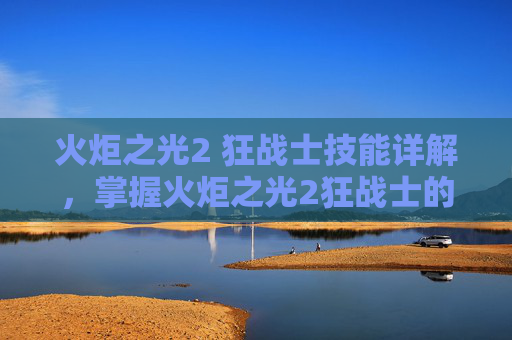 火炬之光2 狂战士技能详解，掌握火炬之光2狂战士的终极技能组合