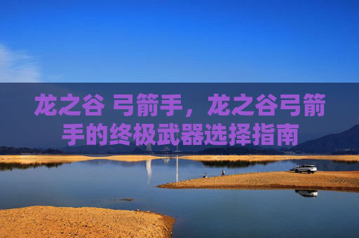 龙之谷 弓箭手，龙之谷弓箭手的终极武器选择指南
