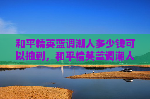 和平精英蓝调潮人多少钱可以抽到,和平精英蓝调潮人活动攻略,中奖几率提升全指南 和平精英蓝调潮人多少钱可以抽到,和平精英蓝调潮人活动攻略,中奖几率提升全指南