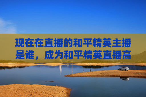 现在在直播的和平精英主播是谁，成为和平精英直播高手的秘籍
