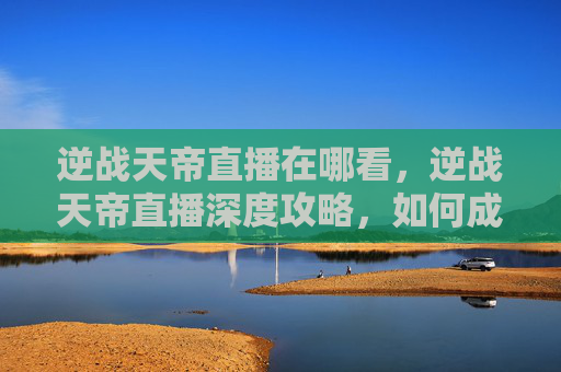 逆战天帝直播在哪看，逆战天帝直播深度攻略，如何成为游戏高手？