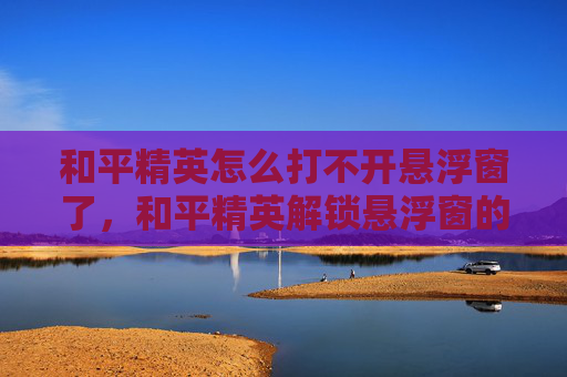和平精英怎么打不开悬浮窗了，和平精英解锁悬浮窗的终极攻略，让你的游戏视野更上一层楼！