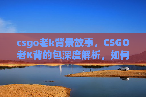 csgo老k背景故事，CSGO老K背的包深度解析，如何选择最适合你的战术装备