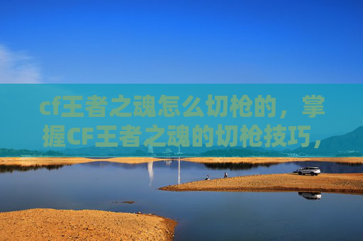 cf王者之魂怎么切枪的,掌握CF王者之魂的切枪技巧,成为战场上的主宰 cf王者之魂怎么切枪的,掌握CF王者之魂的切枪技巧,成为战场上的主宰