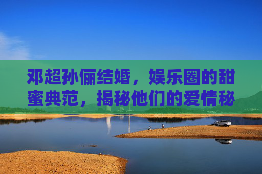 邓超孙俪结婚,娱乐圈的甜蜜典范,揭秘他们的爱情秘诀 邓超孙俪结婚,娱乐圈的甜蜜典范,揭秘他们的爱情秘诀