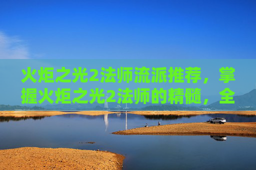 火炬之光2法师流派推荐，掌握火炬之光2法师的精髓，全面攻略