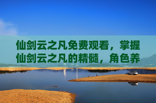 仙剑云之凡免费观看,掌握仙剑云之凡的精髓,角色养成与战斗策略攻略 仙剑云之凡免费观看,掌握仙剑云之凡的精髓,角色养成与战斗策略攻略