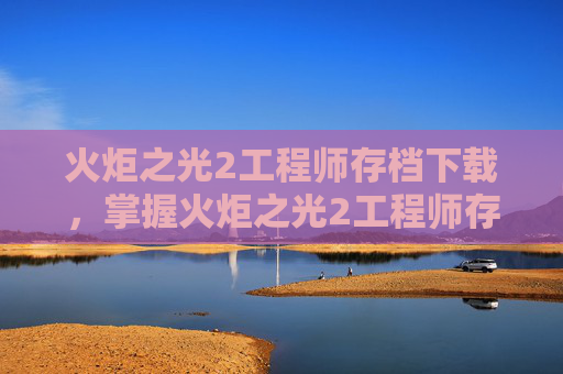 火炬之光2工程师存档下载，掌握火炬之光2工程师存档技巧，让你的游戏之路更加顺畅
