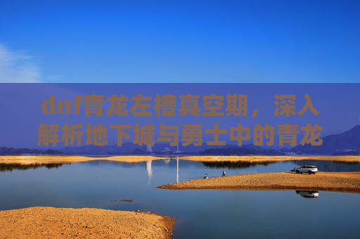 dnf青龙左槽真空期，深入解析地下城与勇士中的青龙左槽——你的装备升级首选！