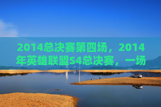 2014总决赛第四场，2014年英雄联盟S4总决赛，一场史诗般的对决，一次电竞的巅峰之战