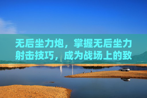 无后坐力炮,掌握无后坐力射击技巧,成为战场上的致命一击 无后坐力炮,掌握无后坐力射击技巧,成为战场上的致命一击