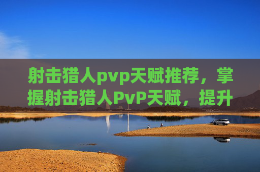 射击猎人pvp天赋推荐，掌握射击猎人PvP天赋，提升战斗效率的终极指南