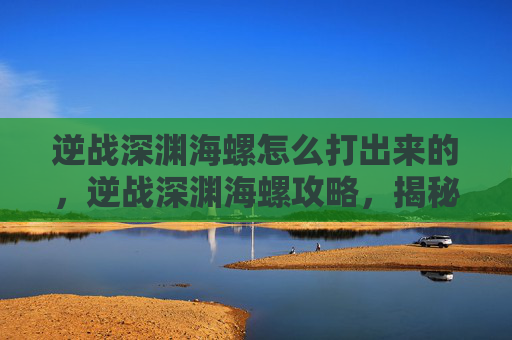 逆战深渊海螺怎么打出来的，逆战深渊海螺攻略，揭秘如何高效击败深渊海螺