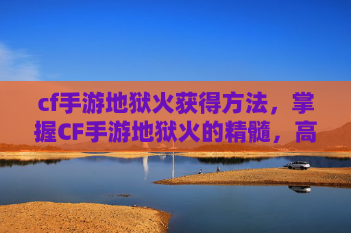 cf手游地狱火获得方法，掌握CF手游地狱火的精髓，高效使用技巧与策略