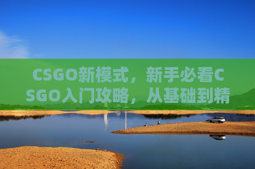 CSGO新模式，新手必看CSGO入门攻略，从基础到精通的全面指南