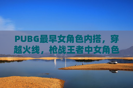 PUBG最早女角色内搭，穿越火线，枪战王者中女角色的演变与选择