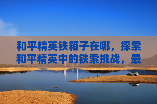 和平精英铁箱子在哪，探索和平精英中的铁索挑战，最佳打卡地攻略