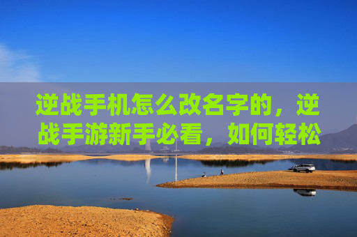 逆战手机怎么改名字的，逆战手游新手必看，如何轻松修改手机昵称，让你的游戏体验更上一层楼！