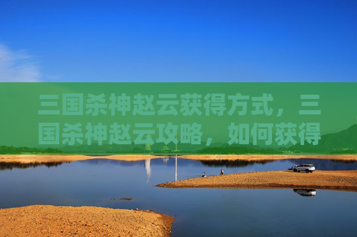 三国杀神赵云获得方式，三国杀神赵云攻略，如何获得并最大化利用这位武将