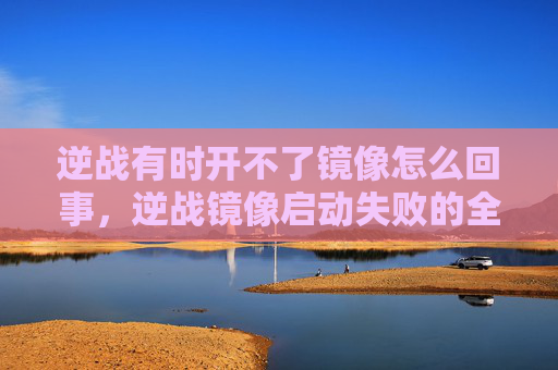 逆战有时开不了镜像怎么回事，逆战镜像启动失败的全面攻略