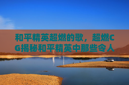 和平精英超燃的歌，超燃CG揭秘和平精英中那些令人热血沸腾的视觉效果