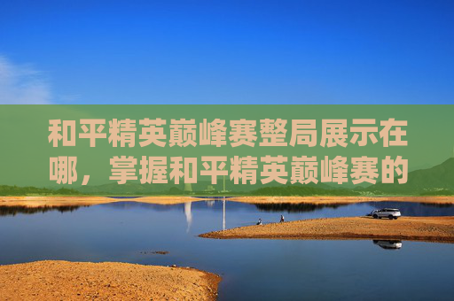 和平精英巅峰赛整局展示在哪，掌握和平精英巅峰赛的制胜之道