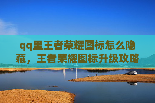 qq里王者荣耀图标怎么隐藏，王者荣耀图标升级攻略，让你的QQ头像更加炫酷！